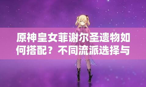 原神皇女菲謝爾圣遺物如何搭配？不同流派選擇與2023最新推薦方案解析